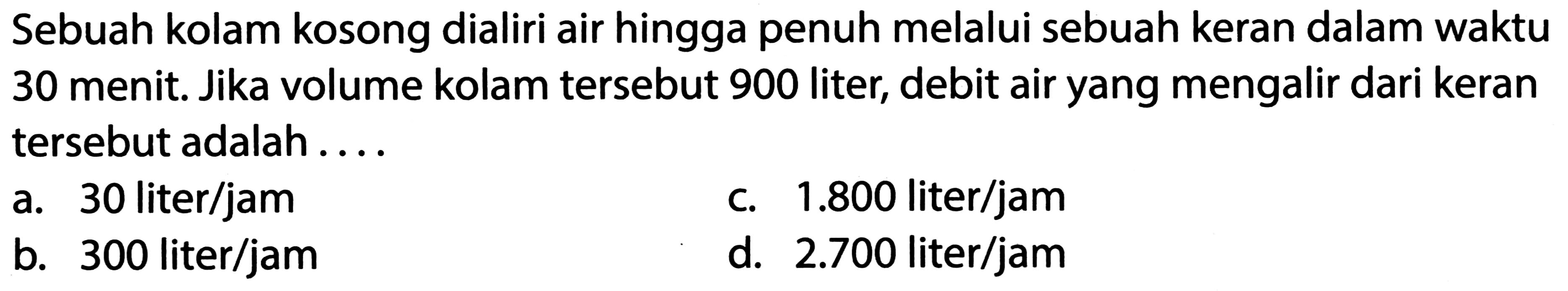 Sebuah kolam kosong dialiri air hingga penuh melalui sebuah keran dalam waktu 30 menit. Jika volume kolam tersebut 900 liter, debit air yang mengalir dari keran tersebut adalah ....
a. 30 liter/jam
c.  1.800  liter/jam
b. 300 liter/jam
d.  2.700  liter/jam