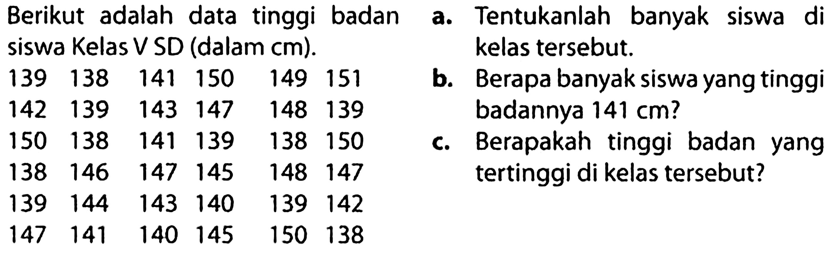 (l) { Berikut adalah data tinggi badan )  { a. )  { Tentukanlah banyak siswa di )   { siswa Kelas V SD (dalam cm). )  139  138  141  150  149  151   { b. Belas tersebut. )  142  139  143  147  148  139    { berapa banyak siswa yang tinggi )  150  138  141  139  138  150   { c. )   { Berapakah tinggi badan yang )  138  146  147  145  148  147    { tertinggi di kelas tersebut? )  139  144  143  140  139  142    147  141  140  145  150  138