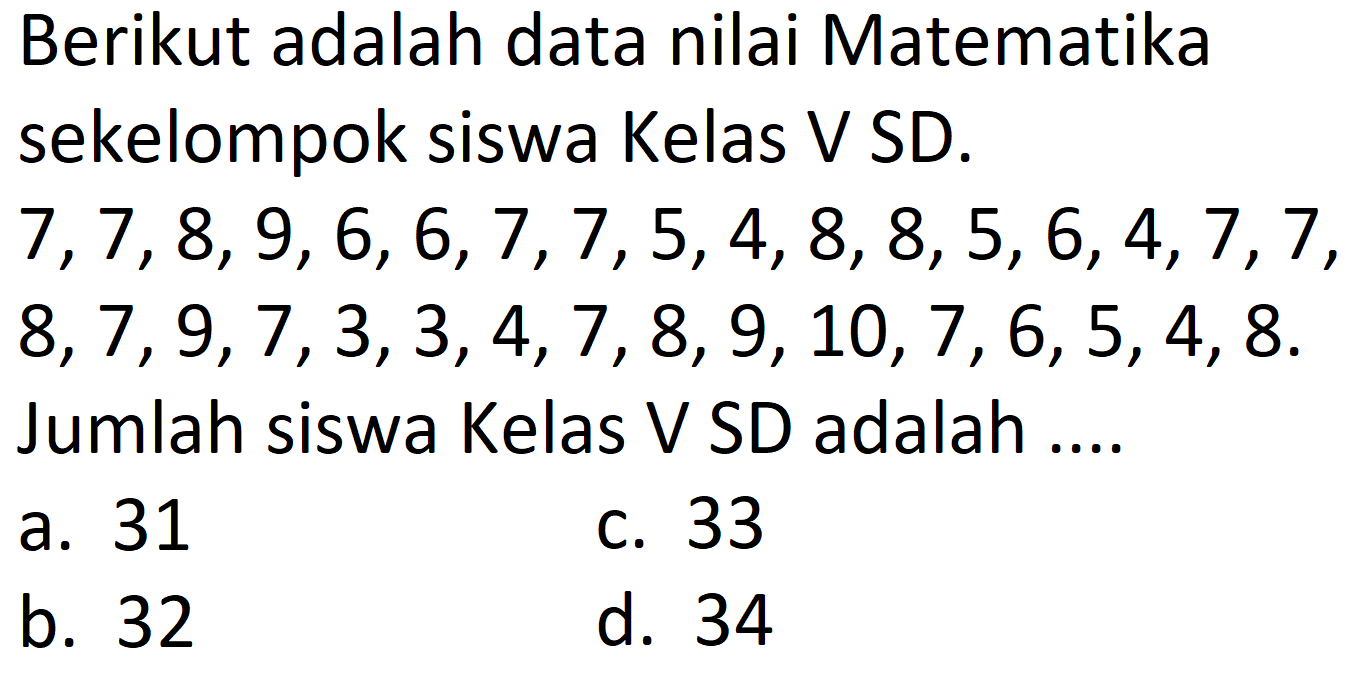 Berikut adalah data nilai Matematika sekelompok siswa Kelas V SD.
 7,7,8,9,6,6,7,7,5,4,8,8,5,6,4,7,7 ,
 8,7,9,7,3,3,4,7,8,9,10,7,6,5,4,8 .
Jumlah siswa Kelas V SD adalah ....
a. 31
C. 33
b. 32
d. 34