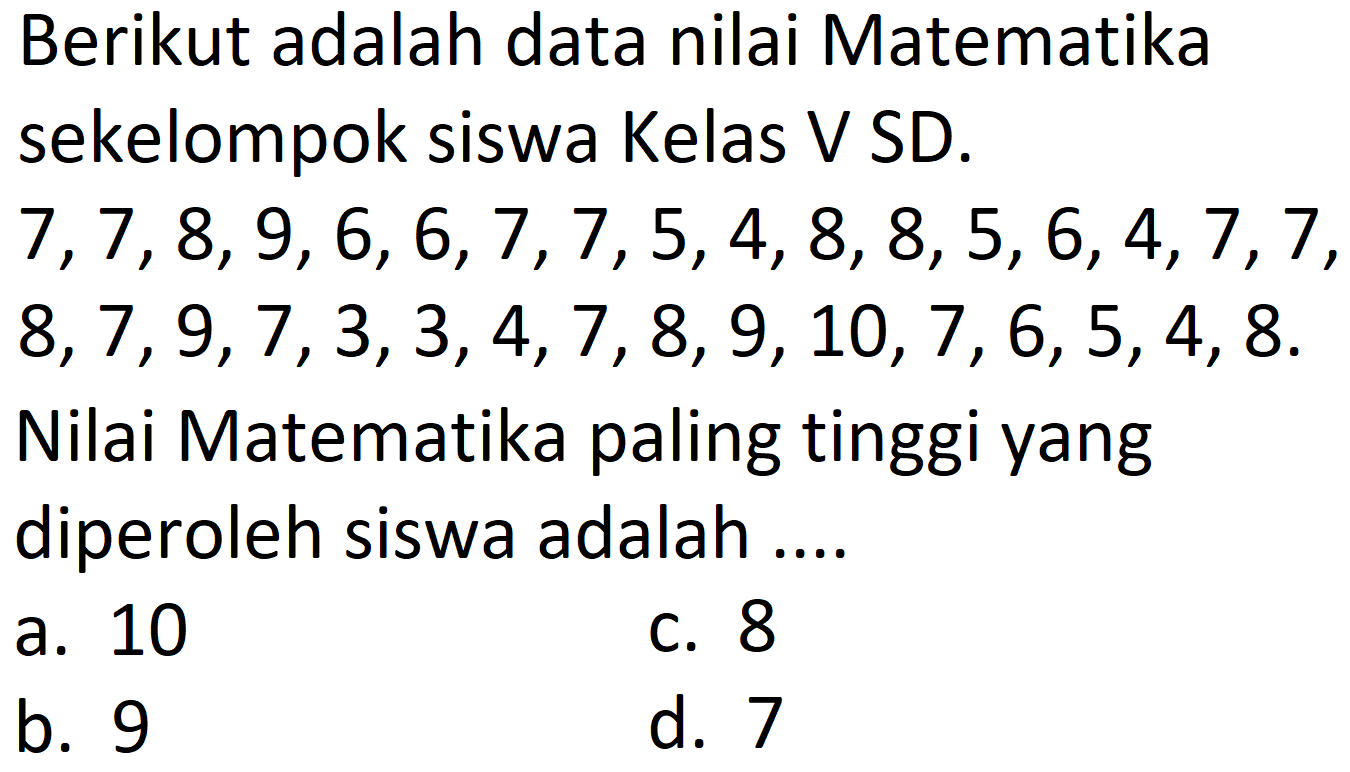 Berikut adalah data nilai Matematika sekelompok siswa Kelas V SD.
 7,7,8,9,6,6,7,7,5,4,8,8,5,6,4,7,7 ,
 8,7,9,7,3,3,4,7,8,9,10,7,6,5,4,8 .
Nilai Matematika paling tinggi yang diperoleh siswa adalah ....
a. 10
C. 8
b. 9
d. 7