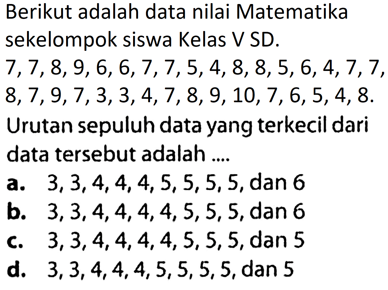 Berikut adalah data nilai Matematika sekelompok siswa Kelas V SD.
 7,7,8,9,6,6,7,7,5,4,8,8,5,6,4,7,7 ,
 8,7,9,7,3,3,4,7,8,9,10,7,6,5,4,8 .
Urutan sepuluh data yang terkecil dari data tersebut adalah ....
a.  3,3,4,4,4,5,5,5,5 , dan 6
b.  3,3,4,4,4,4,5,5,5 , dan 6
C.  3,3,4,4,4,4,5,5,5 , dan 5
d.  3,3,4,4,4,5,5,5,5 , dan 5