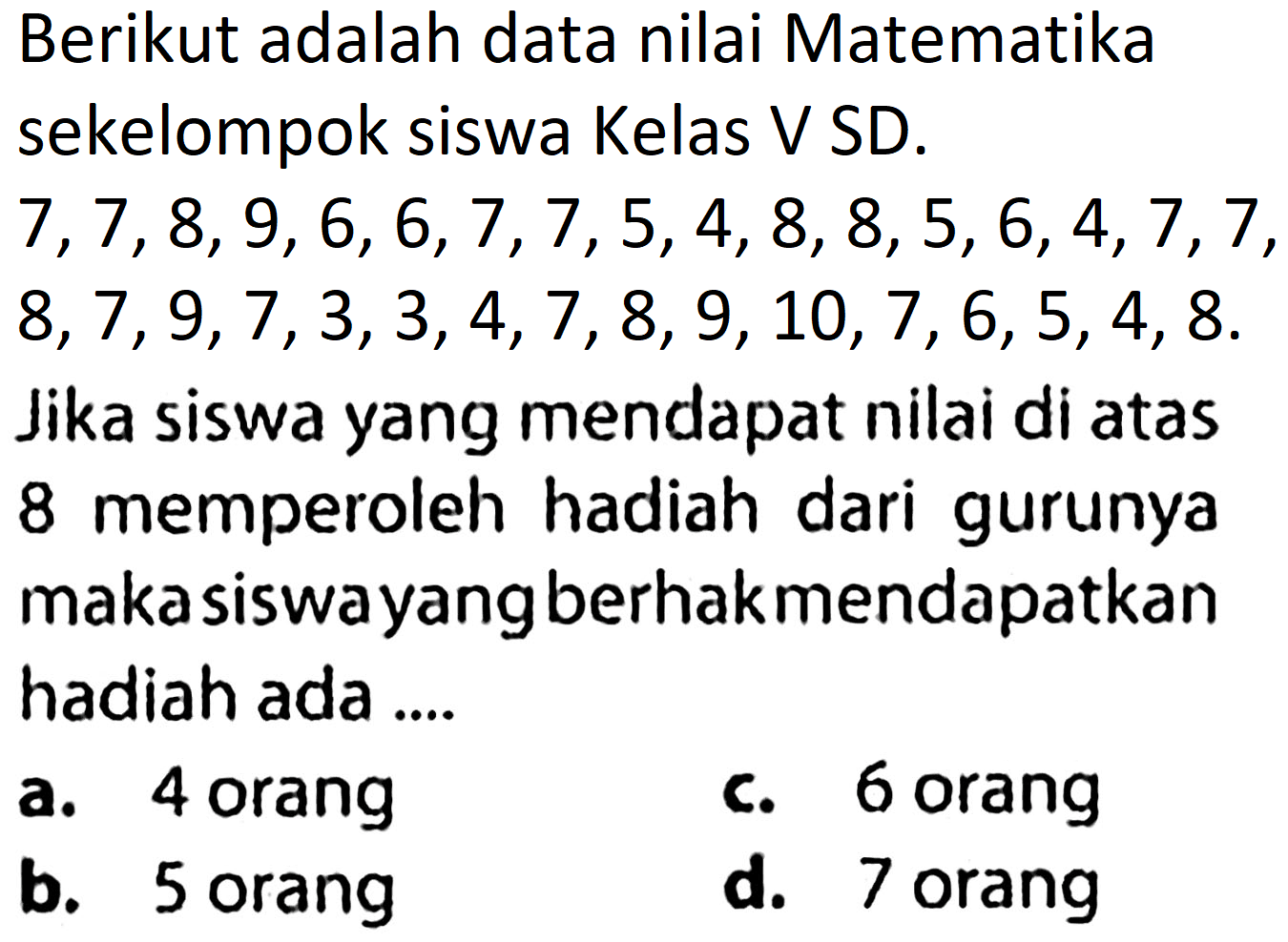 Berikut adalah data nilai Matematika sekelompok siswa Kelas V SD.
 7,7,8,9,6,6,7,7,5,4,8,8,5,6,4,7,7 ,
 8,7,9,7,3,3,4,7,8,9,10,7,6,5,4,8 .
Jika siswa yang mendapat nilai di atas 8 memperoleh hadiah dari gurunya maka siswayang berhakmendapatkan hadiah ada ....
a. 4 orang
c. 6 orang
b. 5 orang
d. 7 orang