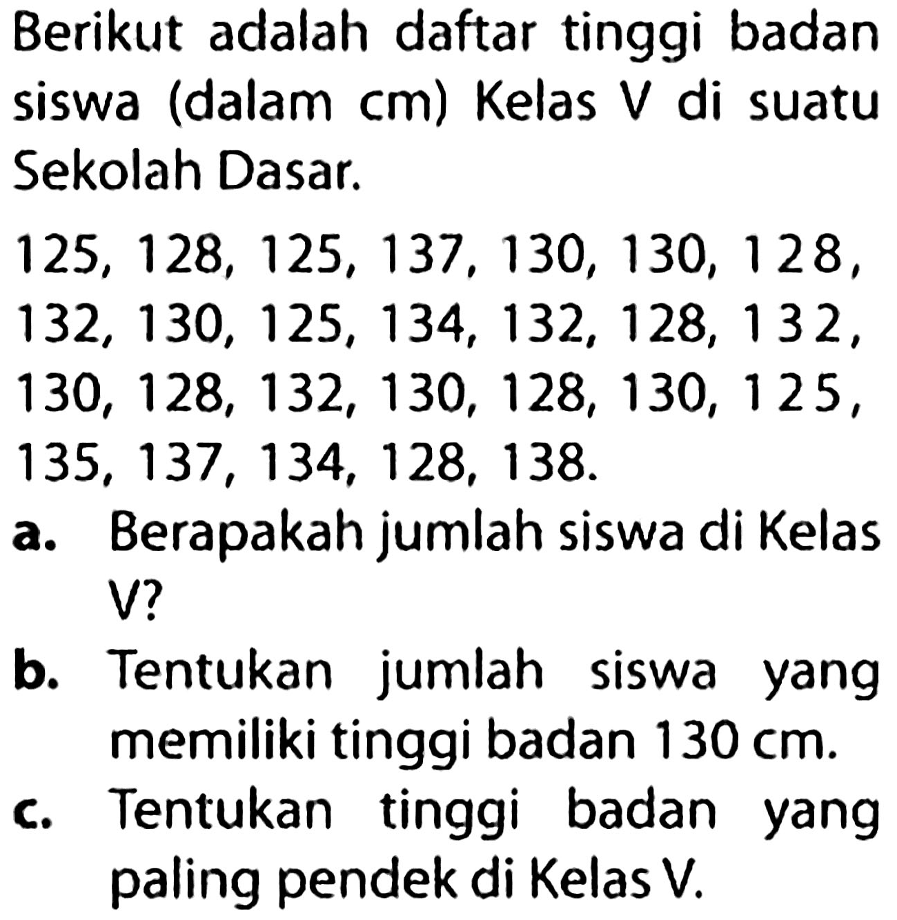 Berikut adalah daftar tinggi badan siswa (dalam  cm  ) Kelas  V  di suatu Sekolah Dasar.

(l)
125,128,125,137,130,130,128, 
132,130,125,134,132,128,132, 
130,128,132,130,128,130,125, 
135,137,134,128,138 .


a. Berapakah jumlah siswa di Kelas
V?
b. Tentukan jumlah siswa yang memiliki tinggi badan  130 cm .
c. Tentukan tinggi badan yang paling pendek di Kelas V.