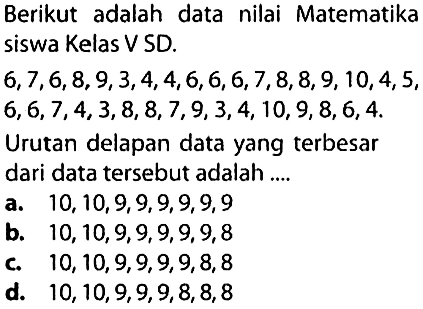 Berikut adalah data nilai Matematika siswa Kelas V SD.
 6,7,6,8,9,3,4,4,6,6,6,7,8,8,9,10,4,5 ,  6,6,7,4,3,8,8,7,9,3,4,10,9,8,6,4 .
Urutan delapan data yang terbesar dari data tersebut adalah ....
a.  10,10,9,9,9,9,9,9 
b.  10,10,9,9,9,9,9,8 
C.  10,10,9,9,9,9,8,8 
d.  10,10,9,9,9,8,8,8 