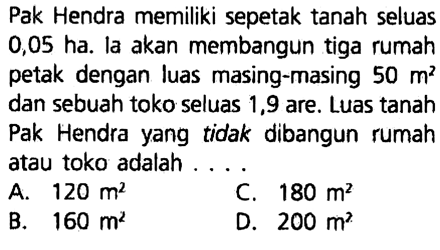 Pak Hendra memiliki sepetak tanah seluas 0,05 ha. la akan membangun tiga rumah petak dengan luas masing-masing 50 m^2 dan sebuah toko seluas 1,9 are. Luas tanah Pak Hendra yang tidak dibangun rumah atau toko adalah ....