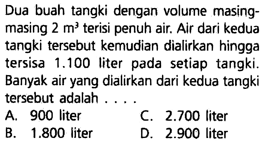 Dua buah tangki dengan volume masingmasing  2 m^(3)  terisi penuh air. Air dari kedua tangki tersebut kemudian dialirkan hingga tersisa  1.100  liter pada setiap tangki. Banyak air yang dialirkan dari kedua tangki tersebut adalah ....
A. 900 liter
C.  2.700  liter
B.  1.800  liter
D.  2.900  liter