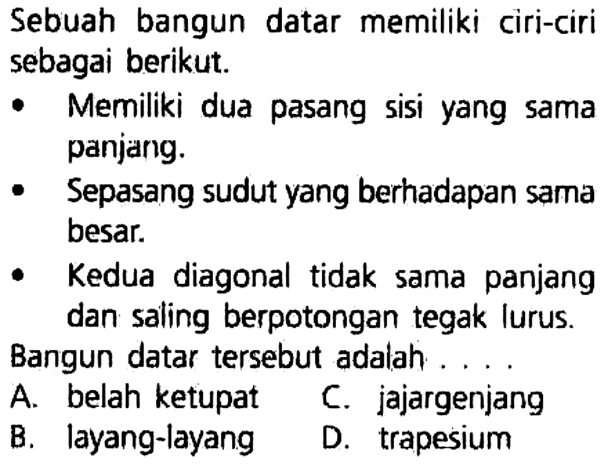 Sebuah bangun datar memiliki ciri-ciri sebagai berikut.
- Memiliki dua pasang sisi yang sama panjang.
- Sepasang sudut yang berhadapan sama besar.
- Kedua diagonal tidak sama panjang dan saling berpotongan tegak lurus.
Bangun datar tersebut adalah....
A. belah ketupat
C. jajargenjang
B. layang-layang
D. trapesium