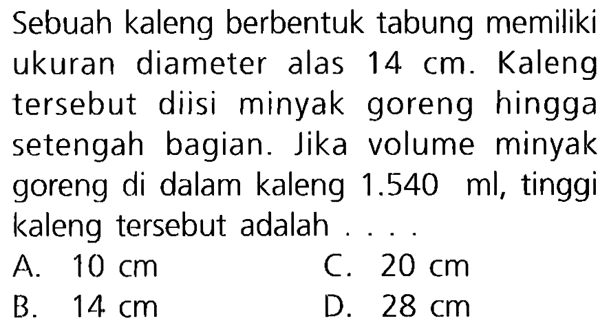 Sebuah kaleng berbentuk tabung memiliki ukuran diameter alas  14 cm . Kaleng tersebut diisi minyak goreng hingga setengah bagian. Jika volume minyak goreng di dalam kaleng  1.540 (ml) , tinggi kaleng tersebut adalah
A.  10 cm 
c.  20 cm 
B.  14 cm 
D.  28 cm 