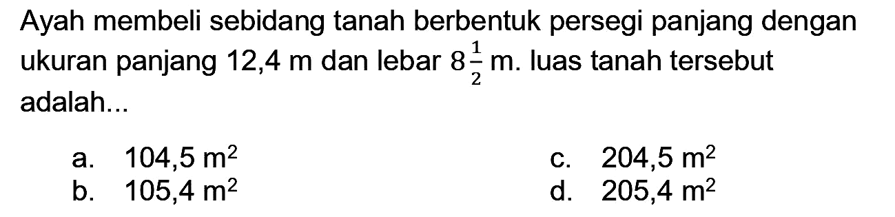 Ayah membeli sebidang tanah berbentuk persegi panjang dengan ukuran panjang  12,4 m  dan lebar  8 (1)/(2) m . luas tanah tersebut adalah...
a.  104,5 m^(2) 
C.  204,5 m^(2) 
b.  105,4 m^(2) 
d.  205,4 m^(2) 