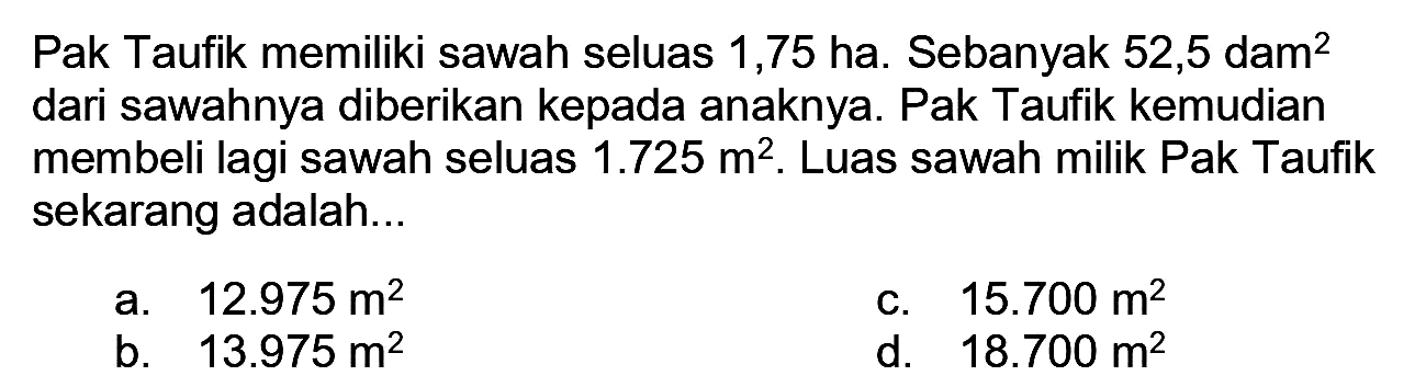 Pak Taufik memiliki sawah seluas 1,75 ha. Sebanyak 52,5 dam  ^(2)  dari sawahnya diberikan kepada anaknya. Pak Taufik kemudian membeli lagi sawah seluas  1.725 m^(2) . Luas sawah milik Pak Taufik sekarang adalah...
a.  12.975 m^(2) 
C.  15.700 m^(2) 
b.  13.975 m^(2) 
d.  18.700 m^(2) 