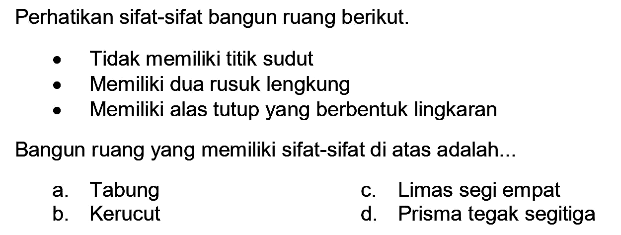 Perhatikan sifat-sifat bangun ruang berikut.
- Tidak memiliki titik sudut
- Memiliki dua rusuk lengkung
- Memiliki alas tutup yang berbentuk lingkaran
Bangun ruang yang memiliki sifat-sifat di atas adalah...
a. Tabung
c. Limas segi empat
b. Kerucut
d. Prisma tegak segitiga