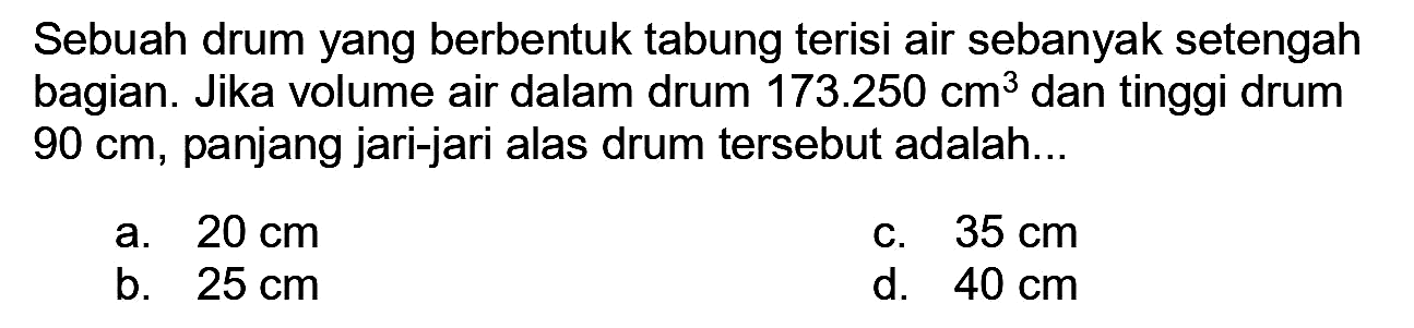 Sebuah drum yang berbentuk tabung terisi air sebanyak setengah bagian. Jika volume air dalam drum  173.250 cm^(3)  dan tinggi drum  90 cm , panjang jari-jari alas drum tersebut adalah...
a.  20 cm 
c.  35 cm 
b.  25 cm 
d.  40 cm 