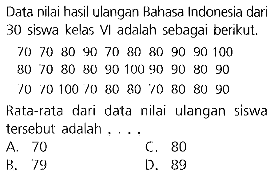 Data nilai hasil ulangan Bahasa Indonesia dari 30 siswa kelas VI adalah sebagai berikut.
70  70  80  90  70  80  80  90  90  100
80  70  80  80  90  100  90  90  80  90  70  70  100  70  80  80  70  80  80  90
Rata-rata dari data nilai ulangan siswa tersebut adalah ....
A. 70
C. 80
B. 79
D. 89