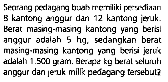 Seorang pedagang buah memiliki persediaan 8 kantong anggur dan 12 kantong jeruk. Berat masing-masing kantong yang berisi anggur adalah  5 hg , sedangkan berat masing-masing kantong yang berisi jeruk adalah  1.500  gram. Berapa kg berat seluruh anggur dan jeruk milik pedagang tersebut?