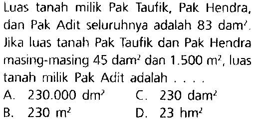 Luas tanah milik Pak Taufik, Pak Hendra, dan Pak Adit seluruhnya adalah 83 dam'. Jika luas tanah Pak Taufik dan Pak Hendra masing-masing 45 dam  ^(2)  dan  1.500 m^(2) , luas tanah milik Pak Adit adalah ....
A.  230.000 dm^(2)   C.  230 dam^(2) 
B.  230 m^(2) 
D.  23 hm^(2) 