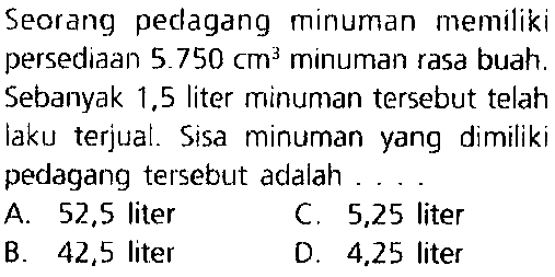 Seorang pedagang minuman memiliki persediaan  5.750 cm^(3)  minuman rasa buah. Sebanyak 1,5 liter minuman tersebut telah laku terjual. Sisa minuman yang dimiliki pedagang tersebut adalah ....
A.  52.5  liter
C. 5,25 liter
B. 42,5 liter
D. 4,25 liter