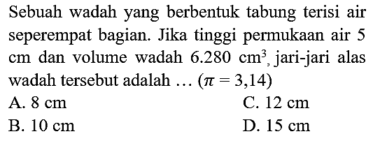 Sebuah wadah yang berbentuk tabung terisi air seperempat bagian. Jika tinggi permukaan air 5  cm  dan volume wadah  6.280 cm^(3) , jari-jari alas wadah tersebut adalah ... (  pi=3,14  )
A.  8 cm 
C.  12 cm 
B.  10 cm 
D.  15 cm 