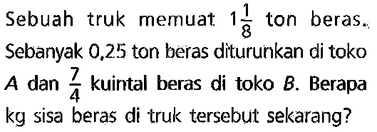 Sebuah truk memuat  1 (1)/(8)  ton beras. Sebanyak  0.25  ton beras diturunkan di toko A dan  (7)/(4)  kuintal beras di toko B. Berapa kg sisa beras di truk tersebuit sekarang?