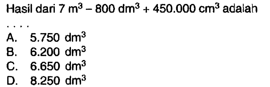 Hasil dari  7 m^(3)-800 dm^(3)+450.000 cm^(3)  adalah
 .. 
A.  5.750 dm^(3) 
B.  6.200 dm^(3) 
C.  6.650 dm^(3) 
D.  8.250 dm^(3) 