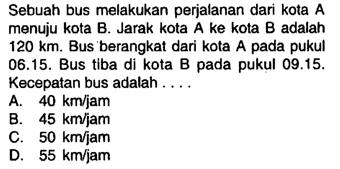 Sebuah bus melakukan perjalanan dari kota  A  menuju kota B. Jarak kota  A  ke kota  B  adalah  120 ~km . Bus berangkat dari kota A pada pukul 06.15. Bus tiba di kota B pada pukul 09.15. Kecepatan bus adalah ....
A.  40 ~km / jam 
B.  45 ~km / jam 
C.  50 ~km / jam 
D.  55 ~km / jam 