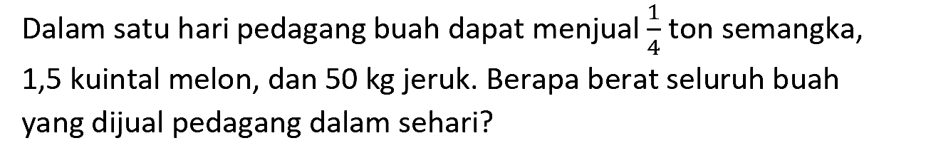 Dalam satu hari pedagang buah dapat menjual  (1)/(4)  ton semangka, 1,5 kuintal melon, dan  50 kg  jeruk. Berapa berat seluruh buah yang dijual pedagang dalam sehari?