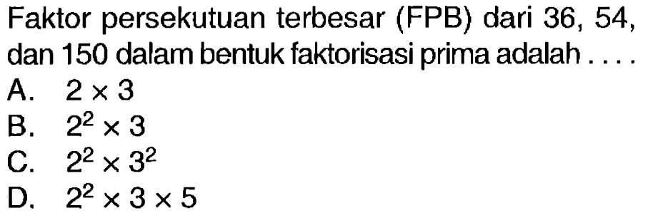 Faktor persekutuan terbesar (FPB) dari 36, 54, dan 150 dalam bentuk faktorisasi prima adalah ....
A.  2 x 3 
B.  2^(2) x 3 
C.  2^(2) x 3^(2) 
D.  2^(2) x 3 x 5 