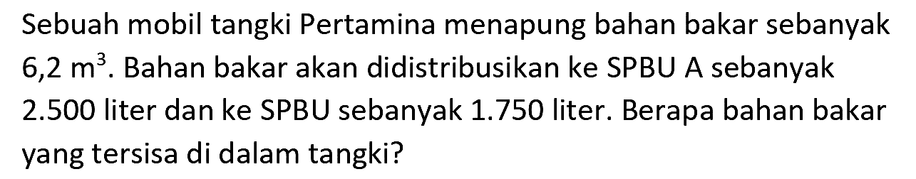 Sebuah mobil tangki Pertamina menapung bahan bakar sebanyak  6,2 m^(3) . Bahan bakar akan didistribusikan ke SPBU A sebanyak  2.500  liter dan ke SPBU sebanyak  1.750  liter. Berapa bahan bakar yang tersisa di dalam tangki?