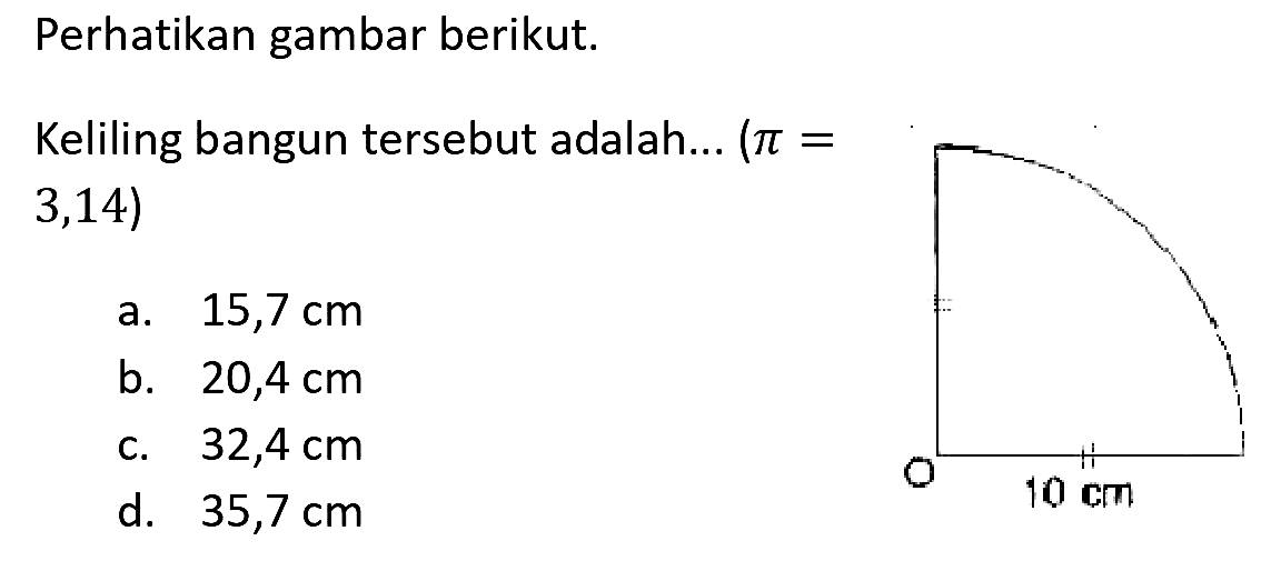 Perhatikan gambar berikut.
Keliling bangun tersebut adalah...  (pi=   3,14) 
a.  15,7 cm 
b.  20,4 cm 
c.  32,4 cm 
d.  35,7 cm 