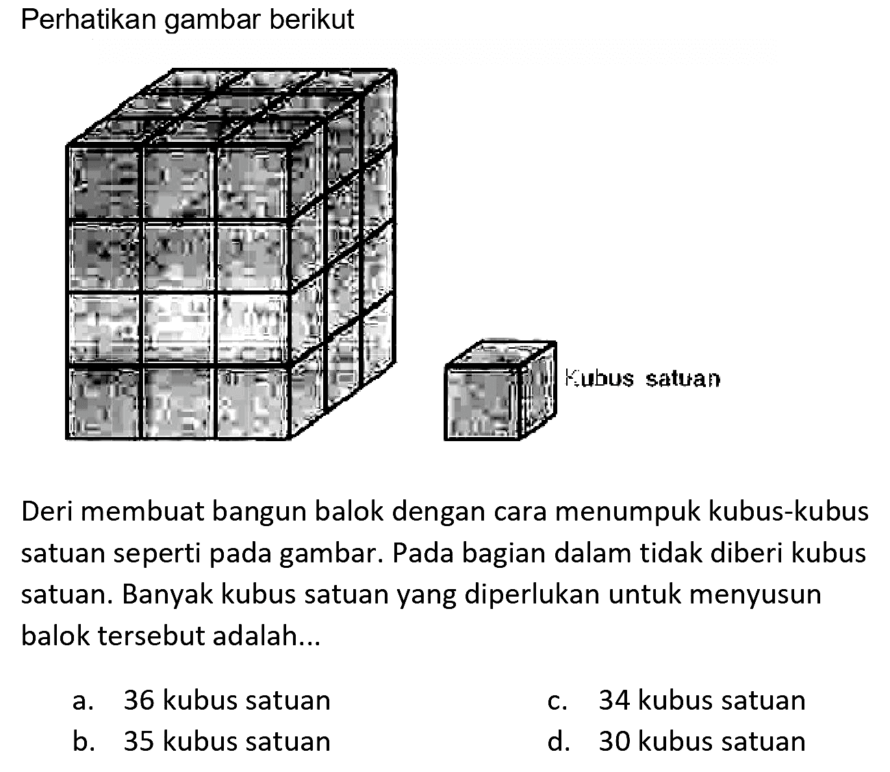 Perhatikan gambar berikut
Deri membuat bangun balok dengan cara menumpuk kubus-kubus satuan seperti pada gambar. Pada bagian dalam tidak diberi kubus satuan. Banyak kubus satuan yang diperlukan untuk menyusun balok tersebut adalah...
a. 36 kubus satuan
c. 34 kubus satuan
b. 35 kubus satuan
d. 30 kubus satuan