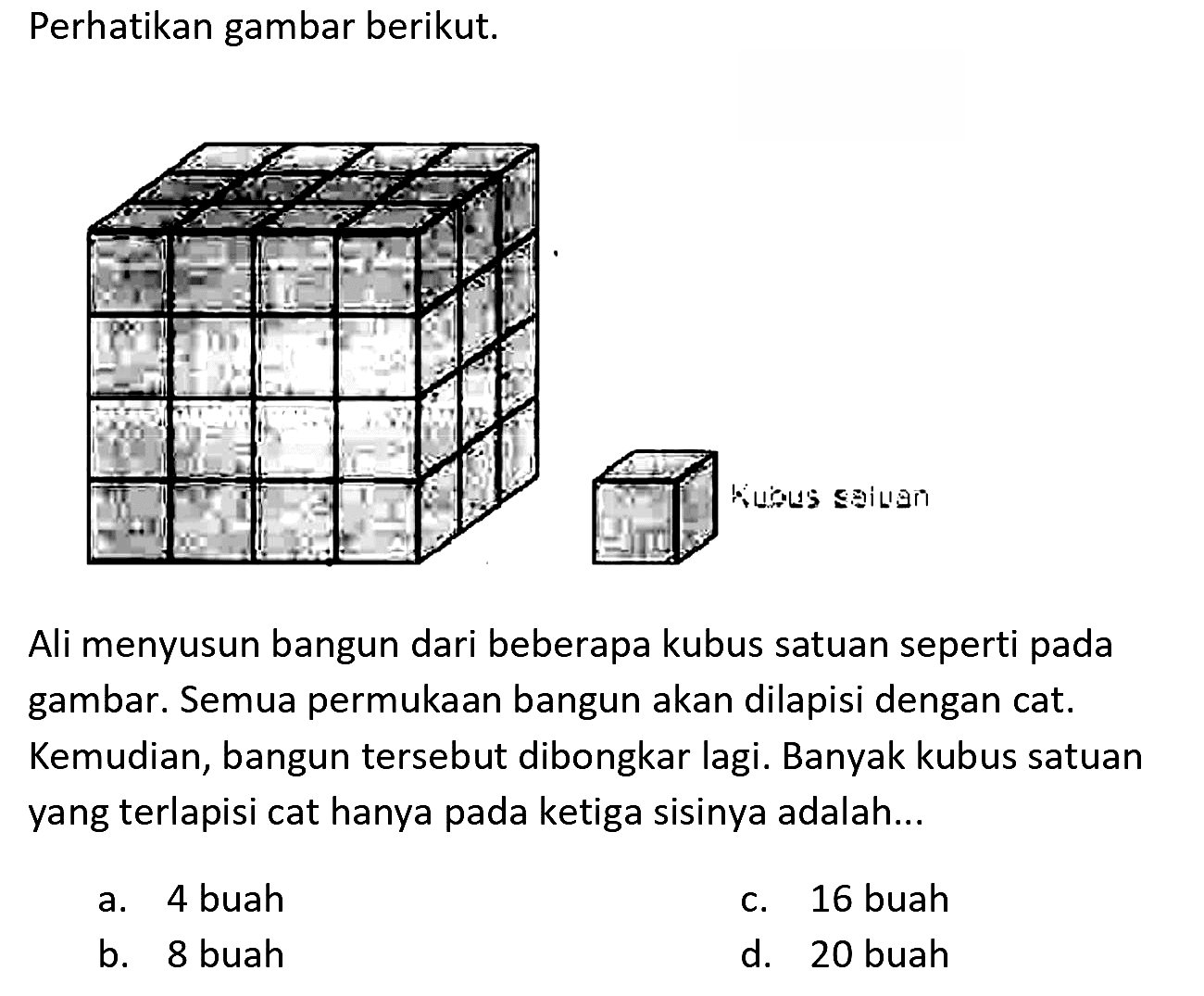 Perhatikan gambar berikut.
Ali menyusun bangun dari beberapa kubus satuan seperti pada gambar. Semua permukaan bangun akan dilapisi dengan cat. Kemudian, bangun tersebut dibongkar lagi. Banyak kubus satuan yang terlapisi cat hanya pada ketiga sisinya adalah...
a. 4 buah
c. 16 buah
b. 8 buah
d. 20 buah