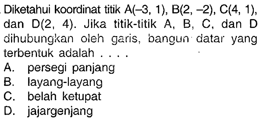 Diketahui koordinat titik  A(-3,1), B(2,-2), C(4,1) , dan  D(2,4) . Jika titik-titik  A, B, C , dan  D  dihubungkan oleh garis, bangun datar yang terbentuk adalah ....
A. persegi panjang
B. layang-layang
C. belah ketupat
D. jajargenjang