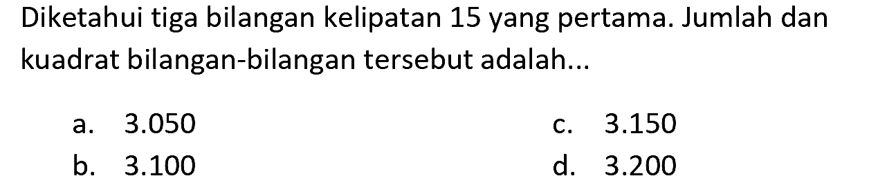 Diketahui tiga bilangan kelipatan 15 yang pertama. Jumlah dan kuadrat bilangan-bilangan tersebut adalah...
a.  3.050 
c.  3.150 
b.  3.100 
d.  3.200 