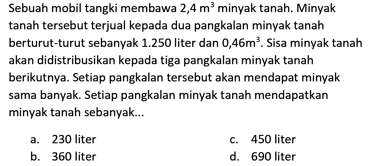 Sebuah mobil tangki membawa 2,4  m^(3)  minyak tanah. Minyak tanah tersebut terjual kepada dua pangkalan minyak tanah berturut-turut sebanyak  1.250  liter dan  0,46 m^(3) . Sisa minyak tanah akan didistribusikan kepada tiga pangkalan minyak tanah berikutnya. Setiap pangkalan tersebut akan mendapat minyak sama banyak. Setiap pangkalan minyak tanah mendapatkan minyak tanah sebanyak...
a. 230 liter
c. 450 liter
b. 360 liter
d. 690 liter