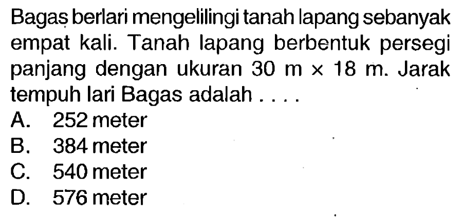 Bagaș berlari mengelilingi tanah lapang sebanyak empat kali. Tanah lapang berbentuk persegi panjang dengan ukuran  30 m x 18 m . Jarak tempuh lari Bagas adalah....
A. 252 meter
B. 384 meter
c. 540 meter
D. 576 meter