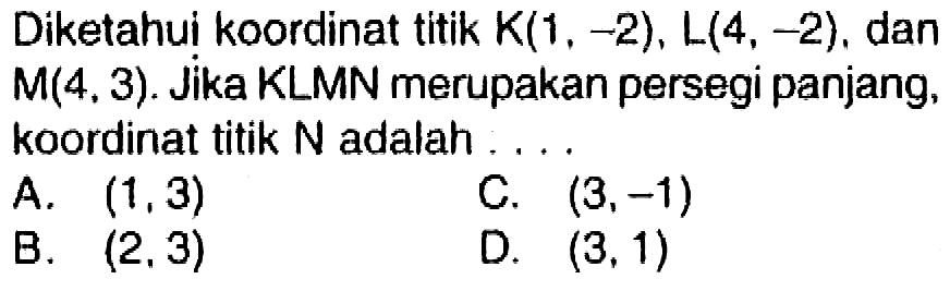 Diketahui koordinat titik  K(1,-2), L(4,-2) , dan  M(4,3) . Jika KLMN merupakan persegi panjang, koordinat titik  N  adalah ....
A.  (1,3) 
C.  (3,-1) 
B.  (2,3) 
D.  (3,1) 