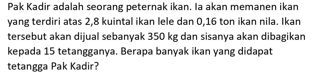 Pak Kadir adalah seorang peternak ikan. la akan memanen ikan yang terdiri atas 2,8 kuintal ikan lele dan 0,16 ton ikan nila. Ikan tersebut akan dijual sebanyak  350 kg  dan sisanya akan dibagikan kepada 15 tetangganya. Berapa banyak ikan yang didapat tetangga Pak Kadir?