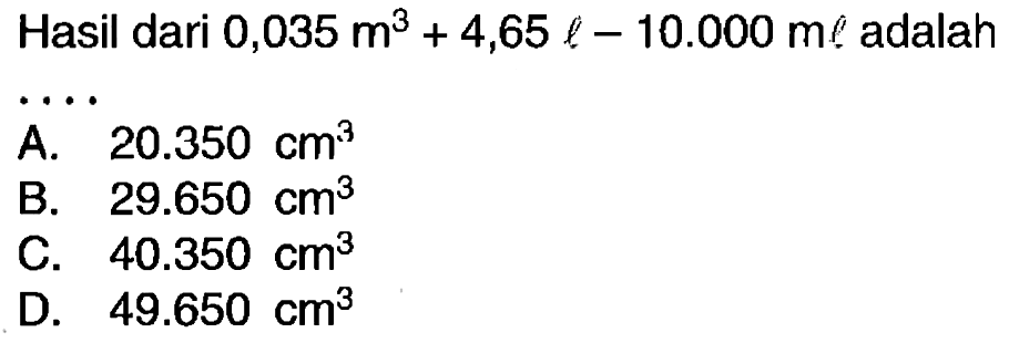 Hasil dari  0,035 m^(3)+4,65 l-10.000 m l  adalah
 .. 
A.   20.350 cm^(3) 
B.  29.650 cm^(3) 
C.  40.350 cm^(3) 
D.  49.650 cm^(3) 