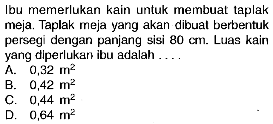 Ibu memerlukan kain untuk membuat taplak meja. Taplak meja yang akan dibuat berbentuk persegi dengan panjang sisi  80 cm . Luas kain yang diperlukan ibu adalah ....
A.  0,32 m^2 
B.  0,42 m^2 
c.  0,44 m^2 
D.  0,64 m^2 