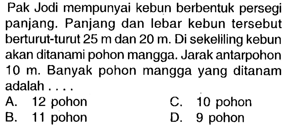 Pak Jodi mempunyai kebun berbentuk persegi panjang. Panjang dan lebar kebun tersebut berturut-turut  25 m  dan  20 m . Di sekeliling kebun akan ditanami pohon mangga. Jarak antarpohon  10 m . Banyak pohon mangga yang ditanam adalah ....
A. 12 pohon
c. 10 pohon
B. 11 pohon
D. 9 pohon