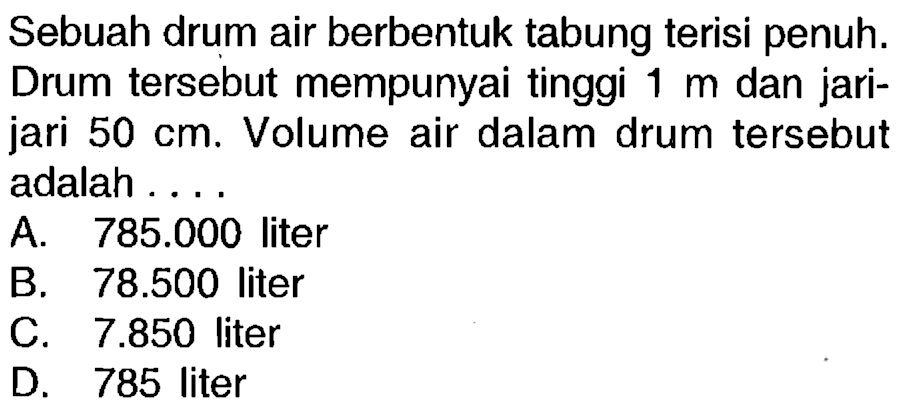 Sebuah drum air berbentuk tabung terisi penuh. Drum tersebut mempunyai tinggi  1 m  dan jarijari  50 cm . Volume air dalam drum tersebut adalah....
A.  785.000  liter
B.  78.500  liter
c.  7.850  liter
D. 785 liter