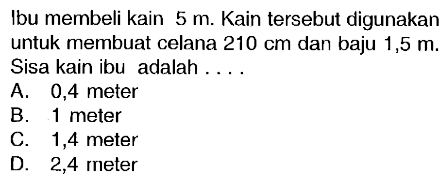 Ibu membeli kain  5 m . Kain tersebut digunakan untuk membuat celana  210 cm  dan baju 1,5  m . Sisa kain ibu adalah ....
A. 0,4 meter
B. 1 meter
C. 1,4 meter
D. 2,4 meter