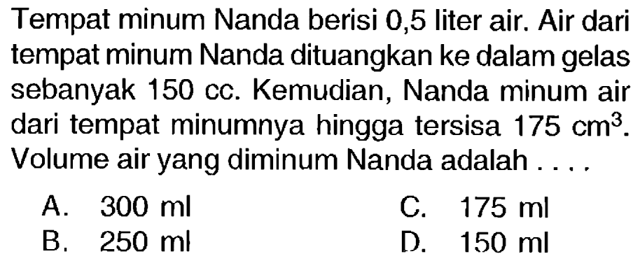 Tempat minum Nanda berisi 0,5 liter air. Air dari tempat minum Nanda dituangkan ke dalam gelas sebanyak  150 cc . Kemudian, Nanda minum air dari tempat minumnya hingga tersisa  175 cm^(3) . Volume air yang diminum Nanda adalah ....
A.  300 ml 
C.  175 ml 
B.  250 ml 
D.  150 ml 