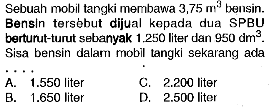 Sebuah mobil tangki membawa  3,75 m^(3)  bensin.
Bensin tersébut dijual kepada dua SPBU berturut-turut sebanyak  1.250  liter dan  950 dm^(3) .
Sisa bensin dalam mobil tangki sekarang ada
 .. 
A.  1.550  liter
C.  2.200  liter
B.  1.650  liter
D.  2.500  liter