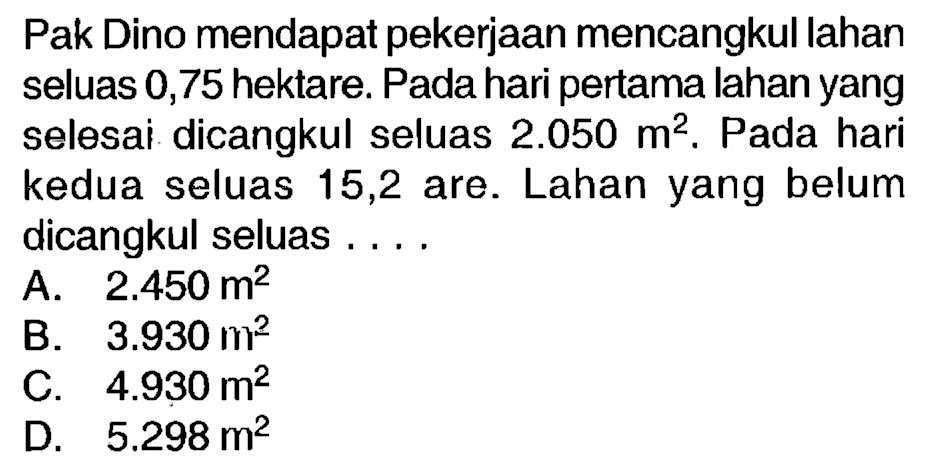 Pak Dino mendapat pekerjaan mencangkul lahan seluas 0,75 hektare. Pada hari pertama lahan yang selesai dicangkul seluas  2.050 m^(2) . Pada hari kedua seluas 15,2 are. Lahan yang belum dicangkul seluas ....
A.  2.450 m^(2) 
B.  3.930 m^(2) 
C.  4.930 m^(2) 
D.  5.298 m^(2) 