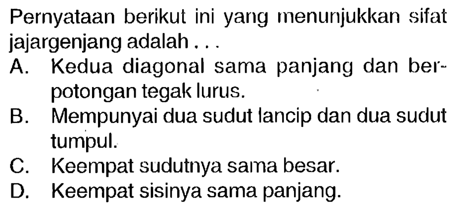 Pernyataan berikut ini yang menunjukkan sifat jajargenjang adalah...
A. Kedua diagonal sama panjang dan berpotongan tegak lurus.
B Mempunyai dua sudut lancip dan dua sudut Mempunyai dua sudut lancip dan dua sudut tumpul.
C. Keempat sudutnya sama besar.
D. Keempat sisinya sama panjang.