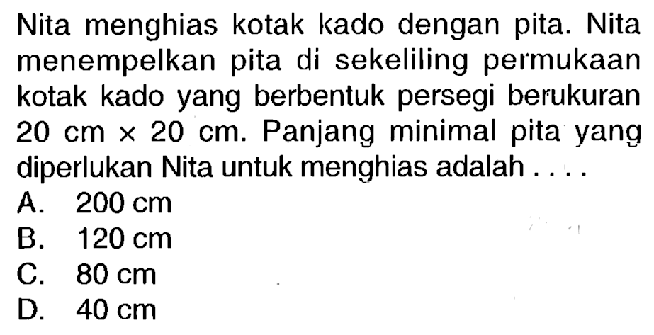 Nita menghias kotak kado dengan pita. Nita menempelkan pita di sekeliling permukaan kotak kado yang berbentuk persegi berukuran  20 cm x 20 cm . Panjang minimal pita yang diperlukan Nita untuk menghias adalah ....
A.  200 cm 
B.  120 cm 
C.  80 cm 
D.  40 cm 