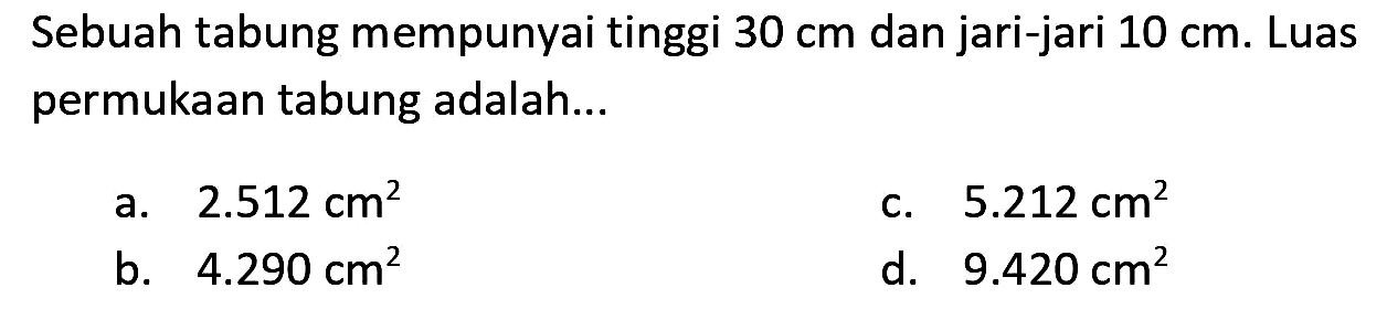 Sebuah tabung mempunyai tinggi  30 cm  dan jari-jari  10 cm . Luas permukaan tabung adalah...
a.  2.512 cm^(2) 
c.  5.212 cm^(2) 
b.  4.290 cm^(2) 
d.  9.420 cm^(2) 