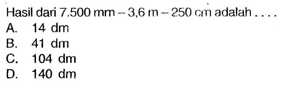 Hasil dari  7.500 ~mm-3,6 m-250 cm  adalah  ... 
A.  14 dm 
B.  41 dm 
C.  104 dm 
D.  140 dm 