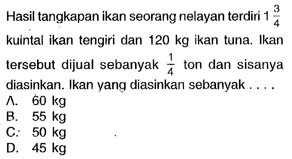 Hasil tangkapan ikan seorang nelayan terdiri  1 (3)/(4)  kuintal ikan tengiri dan  120 kg  ikan tuna. Ikan tersebut dijual sebanyak  (1)/(4)  ton dan sisanya diasinkan. Ikan yang diasinkan sebanyak....
^.  60 kg 
B.  55 kg 
C.  50 kg 
D.  45 kg 