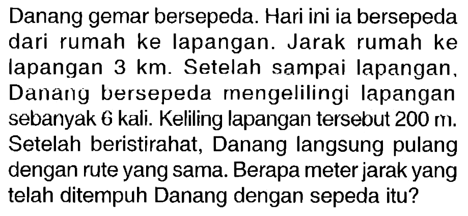 Danang gemar bersepeda. Hari ini ia bersepeda dari rumah ke lapangan. Jarak rumah ke lapangan 3 km. Setelah sampai lapangan, Danang bersepeda mengelilingi lapangan sebanyak 6 kali. Keliling lapangan tersebut 200 m. Setelah beristirahat, Danang langsung pulang dengan rute yang sama. Berapa meter jarak yang telah ditempuh Danang dengan sepeda itu? 